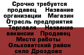 Срочно требуется  продавец  › Название организации ­ Магазин  › Отрасль предприятия ­ Торговля  › Название вакансии ­ Продавец › Место работы ­ Ольховатский район, село Дроздово - Воронежская обл. Работа » Вакансии   